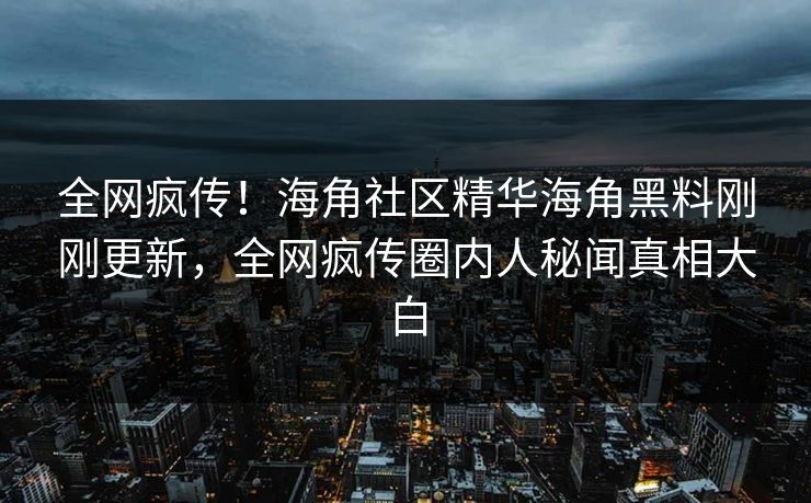 全网疯传！海角社区精华海角黑料刚刚更新，全网疯传圈内人秘闻真相大白