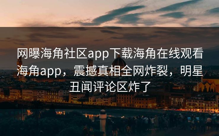 网曝海角社区app下载海角在线观看海角app，震撼真相全网炸裂，明星丑闻评论区炸了