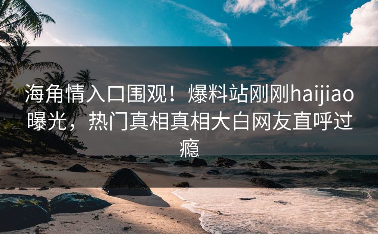 海角情入口围观！爆料站刚刚haijiao曝光，热门真相真相大白网友直呼过瘾