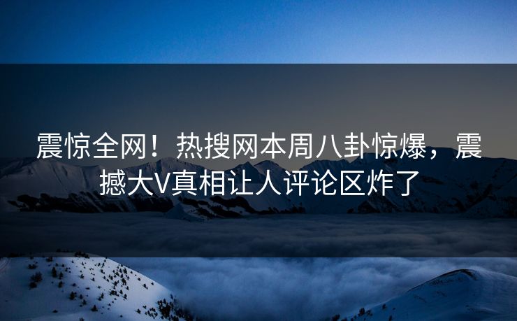 震惊全网！热搜网本周八卦惊爆，震撼大V真相让人评论区炸了