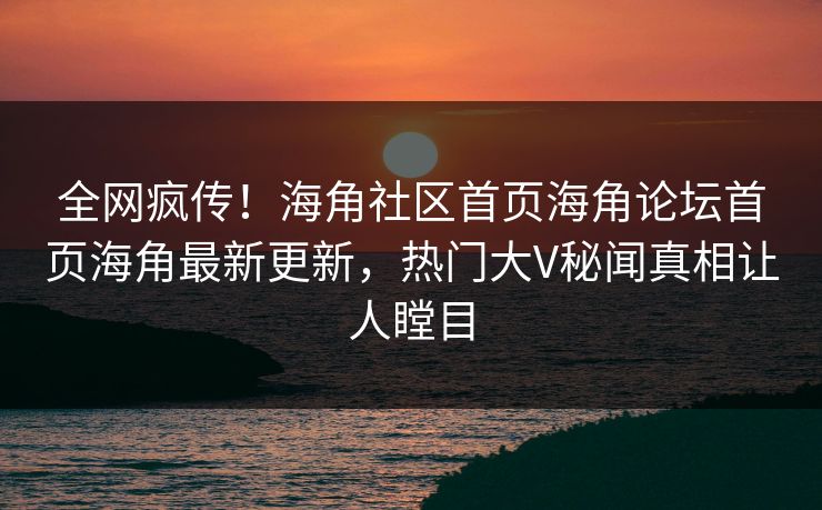 全网疯传！海角社区首页海角论坛首页海角最新更新，热门大V秘闻真相让人瞠目