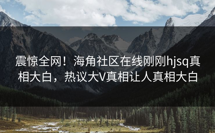 震惊全网！海角社区在线刚刚hjsq真相大白，热议大V真相让人真相大白