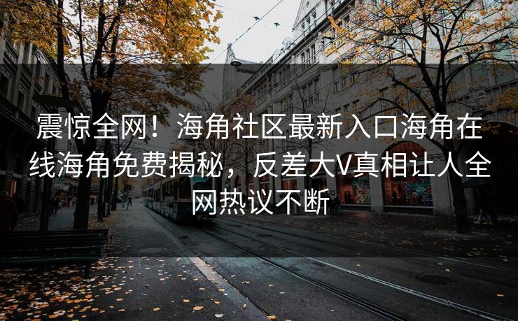 震惊全网！海角社区最新入口海角在线海角免费揭秘，反差大V真相让人全网热议不断