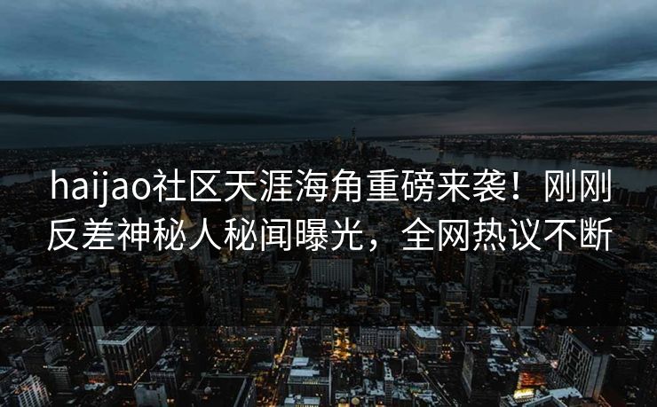 haijao社区天涯海角重磅来袭！刚刚反差神秘人秘闻曝光，全网热议不断