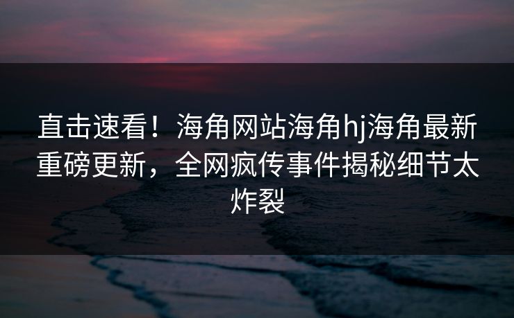直击速看！海角网站海角hj海角最新重磅更新，全网疯传事件揭秘细节太炸裂