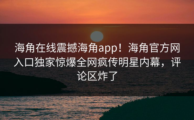 海角在线震撼海角app！海角官方网入口独家惊爆全网疯传明星内幕，评论区炸了