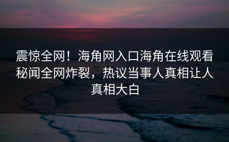 震惊全网！海角网入口海角在线观看秘闻全网炸裂，热议当事人真相让人真相大白