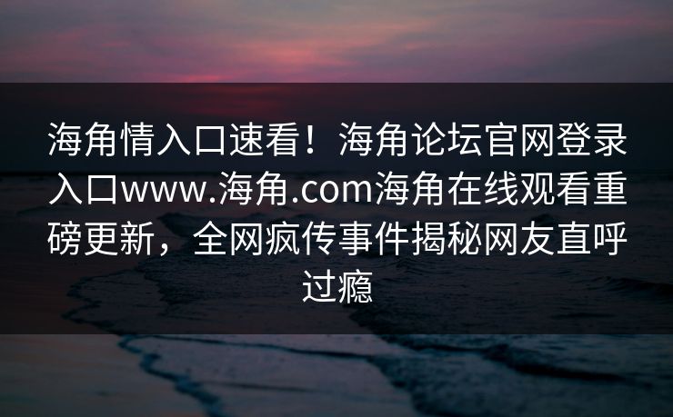 海角情入口速看！海角论坛官网登录入口www.海角.com海角在线观看重磅更新，全网疯传事件揭秘网友直呼过瘾