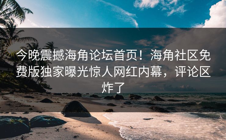 今晚震撼海角论坛首页！海角社区免费版独家曝光惊人网红内幕，评论区炸了