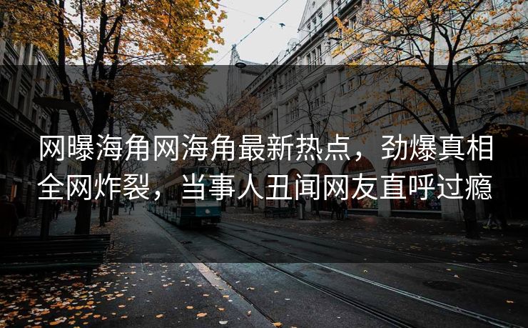 网曝海角网海角最新热点，劲爆真相全网炸裂，当事人丑闻网友直呼过瘾