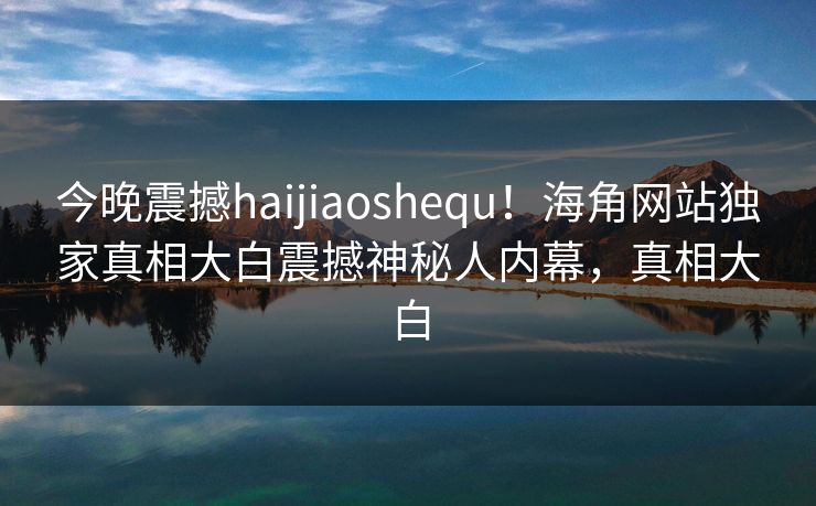 今晚震撼haijiaoshequ！海角网站独家真相大白震撼神秘人内幕，真相大白