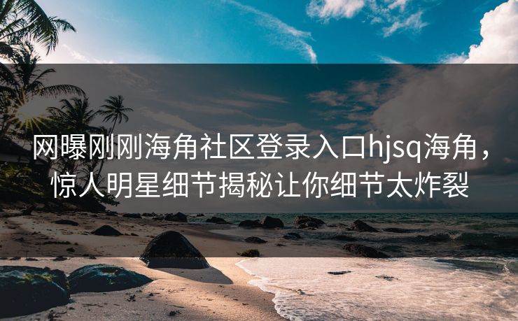 网曝刚刚海角社区登录入口hjsq海角，惊人明星细节揭秘让你细节太炸裂