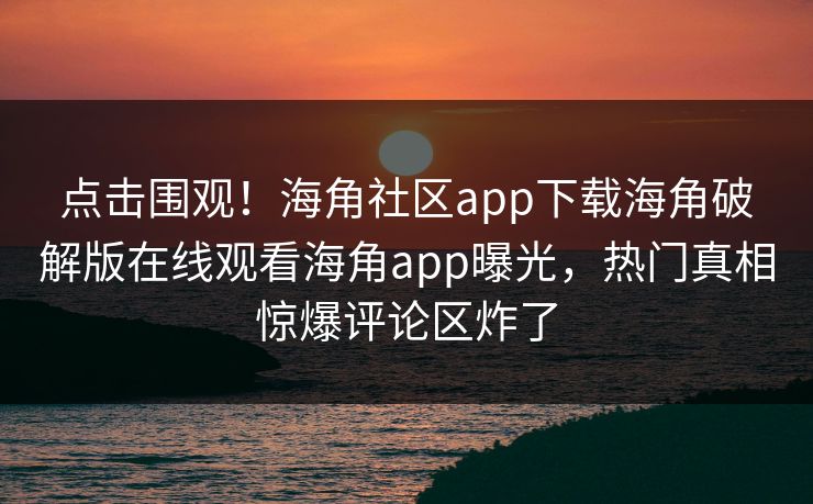 点击围观！海角社区app下载海角破解版在线观看海角app曝光，热门真相惊爆评论区炸了