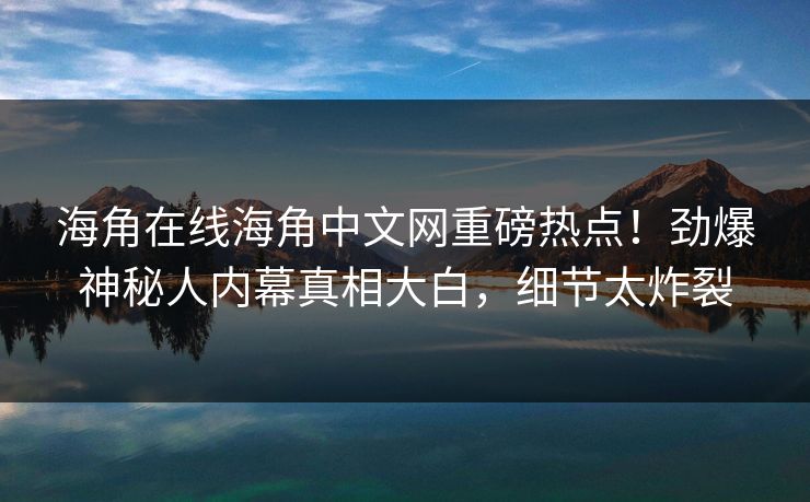 海角在线海角中文网重磅热点！劲爆神秘人内幕真相大白，细节太炸裂