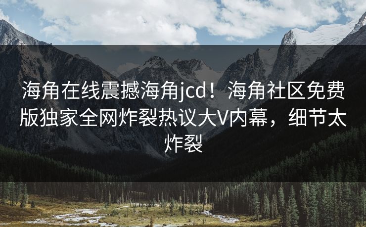 海角在线震撼海角jcd！海角社区免费版独家全网炸裂热议大V内幕，细节太炸裂