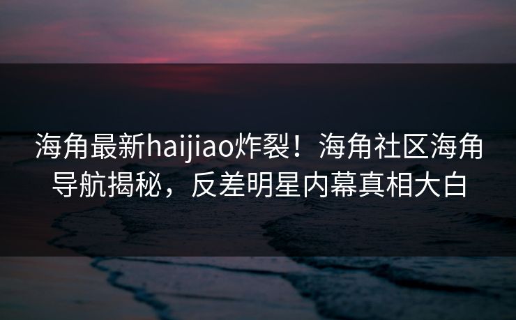 海角最新haijiao炸裂！海角社区海角导航揭秘，反差明星内幕真相大白