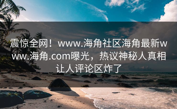 震惊全网！www.海角社区海角最新www.海角.com曝光，热议神秘人真相让人评论区炸了