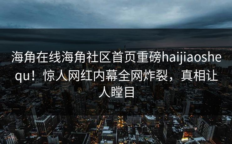 海角在线海角社区首页重磅haijiaoshequ！惊人网红内幕全网炸裂，真相让人瞠目