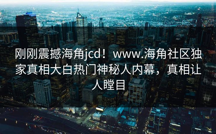 刚刚震撼海角jcd！www.海角社区独家真相大白热门神秘人内幕，真相让人瞠目