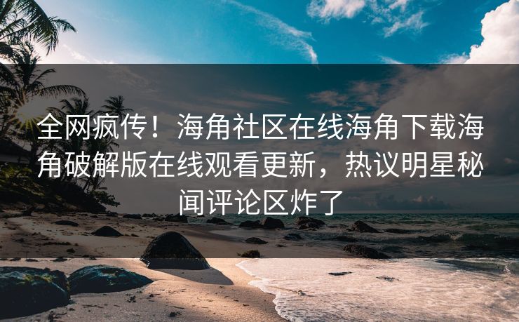 全网疯传！海角社区在线海角下载海角破解版在线观看更新，热议明星秘闻评论区炸了