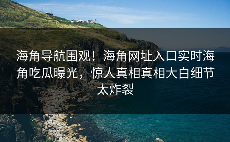 海角导航围观！海角网址入口实时海角吃瓜曝光，惊人真相真相大白细节太炸裂