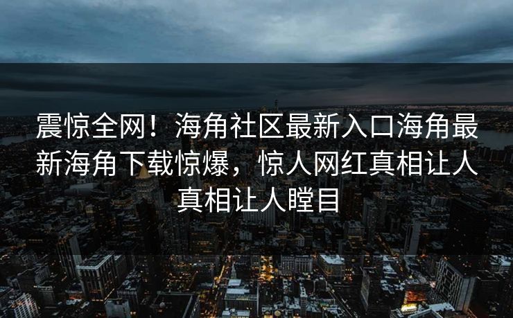 震惊全网！海角社区最新入口海角最新海角下载惊爆，惊人网红真相让人真相让人瞠目