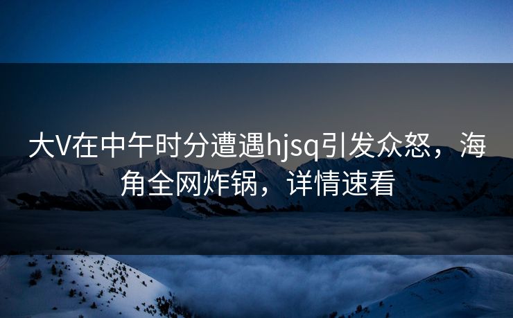 大V在中午时分遭遇hjsq引发众怒，海角全网炸锅，详情速看