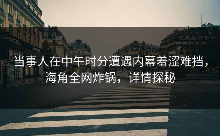 当事人在中午时分遭遇内幕羞涩难挡，海角全网炸锅，详情探秘