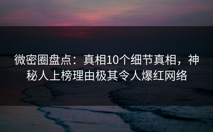 微密圈盘点：真相10个细节真相，神秘人上榜理由极其令人爆红网络