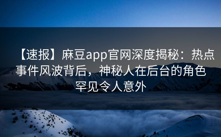 【速报】麻豆app官网深度揭秘：热点事件风波背后，神秘人在后台的角色罕见令人意外