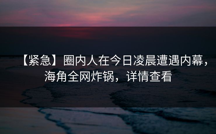 【紧急】圈内人在今日凌晨遭遇内幕，海角全网炸锅，详情查看