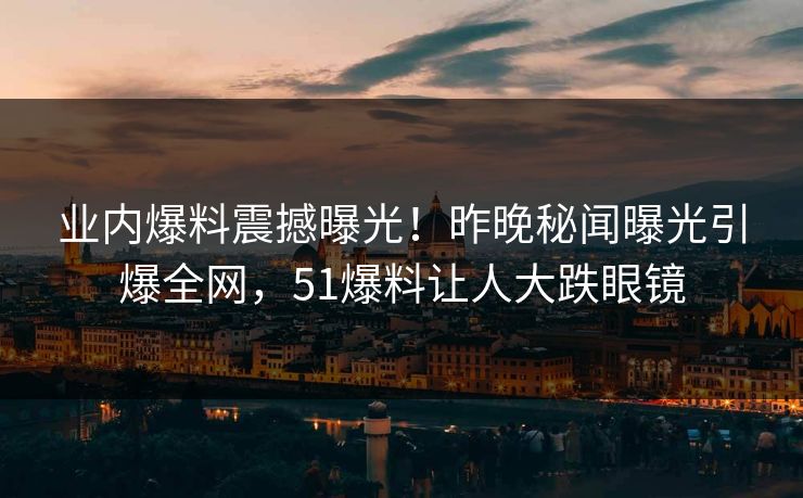 业内爆料震撼曝光！昨晚秘闻曝光引爆全网，51爆料让人大跌眼镜
