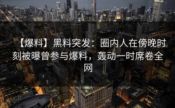 【爆料】黑料突发：圈内人在傍晚时刻被曝曾参与爆料，轰动一时席卷全网