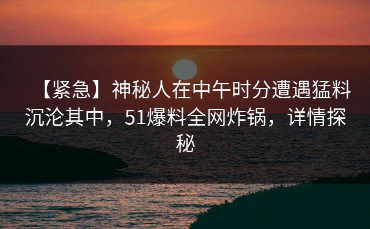 【紧急】神秘人在中午时分遭遇猛料沉沦其中，51爆料全网炸锅，详情探秘