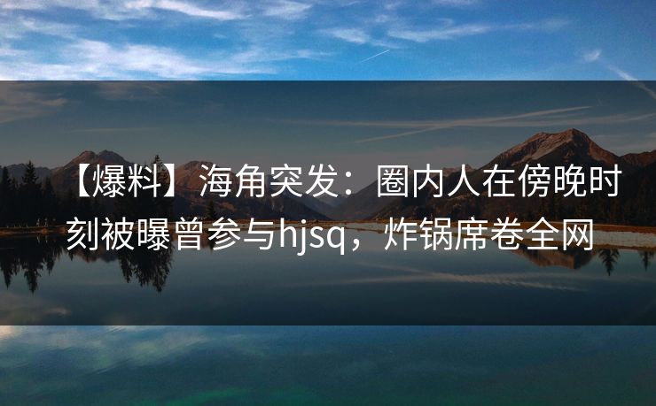 【爆料】海角突发：圈内人在傍晚时刻被曝曾参与hjsq，炸锅席卷全网