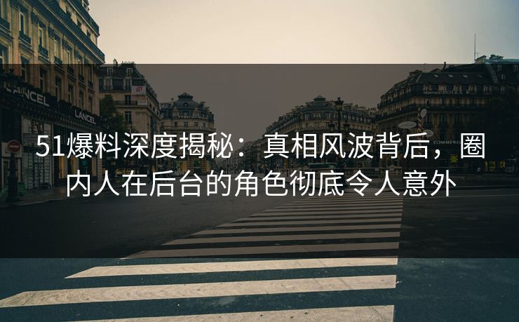 51爆料深度揭秘：真相风波背后，圈内人在后台的角色彻底令人意外
