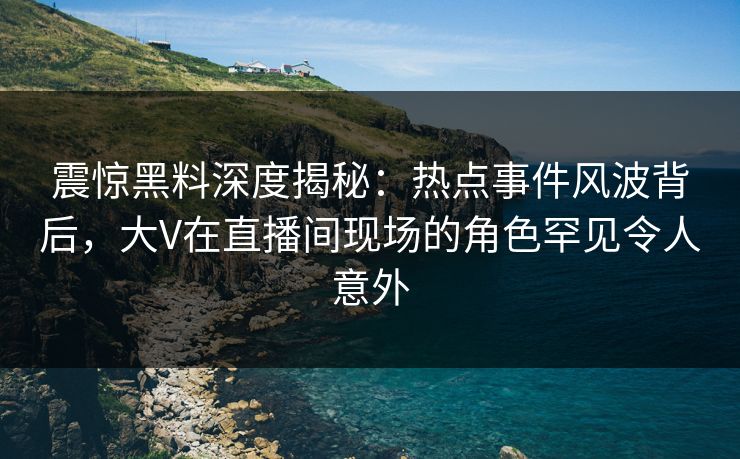 震惊黑料深度揭秘：热点事件风波背后，大V在直播间现场的角色罕见令人意外