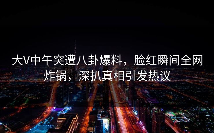 大V中午突遭八卦爆料，脸红瞬间全网炸锅，深扒真相引发热议