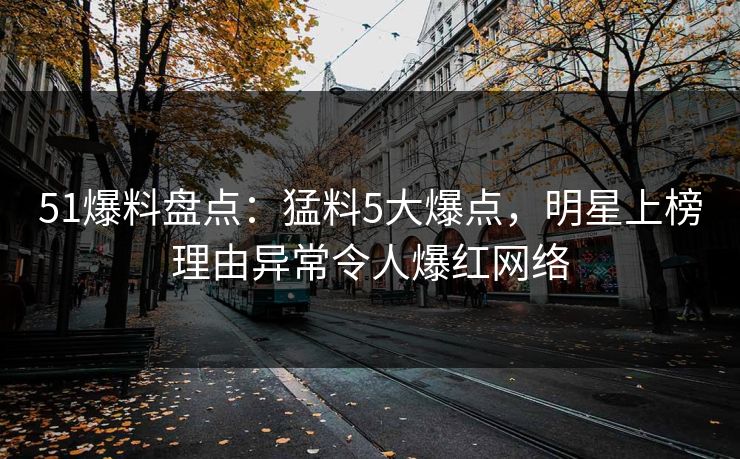51爆料盘点：猛料5大爆点，明星上榜理由异常令人爆红网络