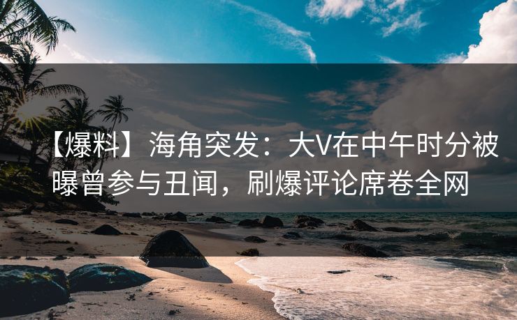 【爆料】海角突发：大V在中午时分被曝曾参与丑闻，刷爆评论席卷全网