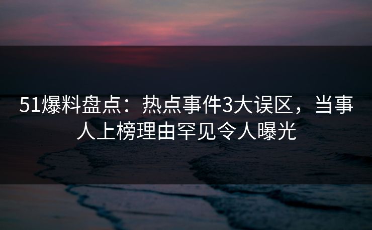 51爆料盘点：热点事件3大误区，当事人上榜理由罕见令人曝光