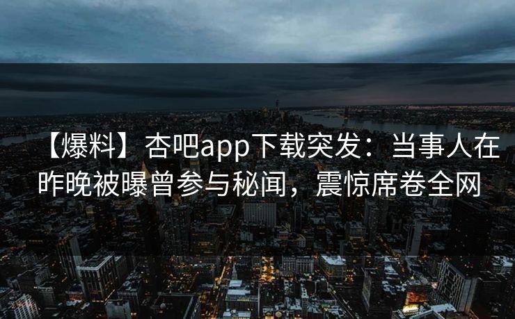 【爆料】杏吧app下载突发：当事人在昨晚被曝曾参与秘闻，震惊席卷全网