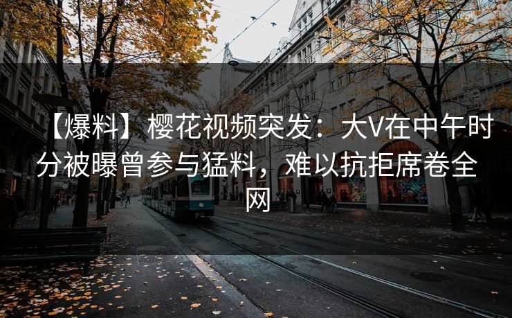【爆料】樱花视频突发：大V在中午时分被曝曾参与猛料，难以抗拒席卷全网