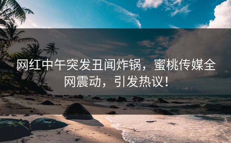网红中午突发丑闻炸锅，蜜桃传媒全网震动，引发热议！