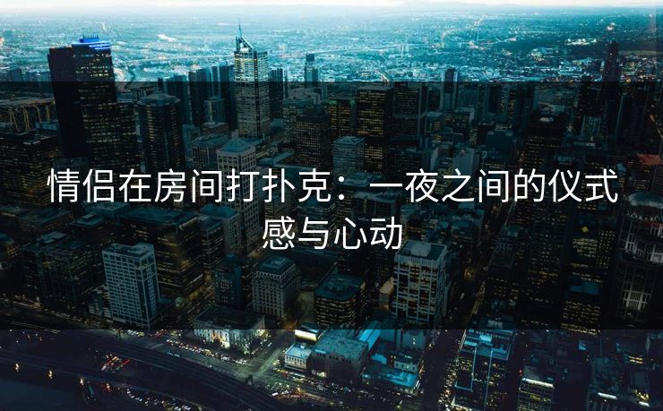 情侣在房间打扑克：一夜之间的仪式感与心动