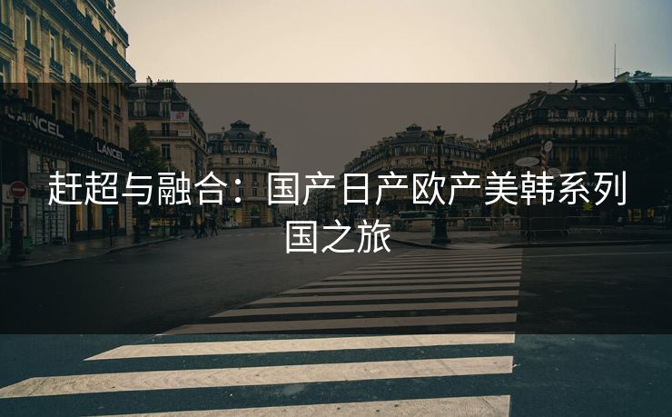 赶超与融合：国产日产欧产美韩系列国之旅
