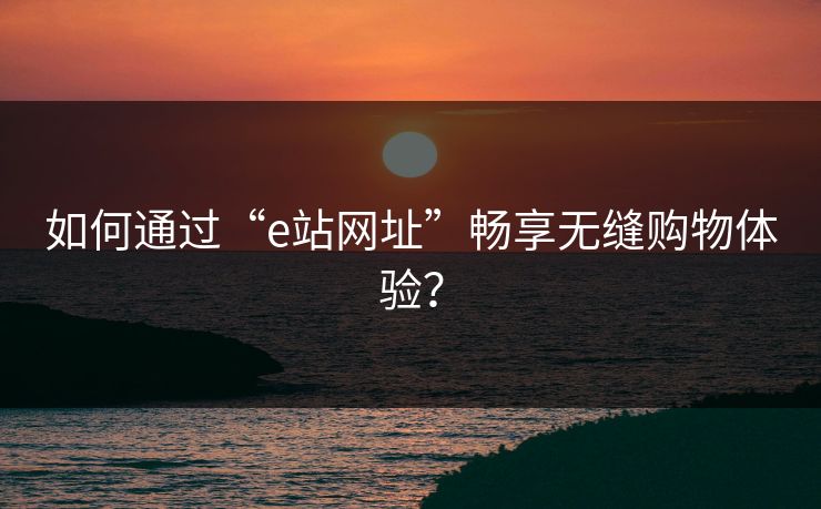 如何通过“e站网址”畅享无缝购物体验？
