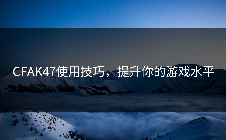CFAK47使用技巧，提升你的游戏水平