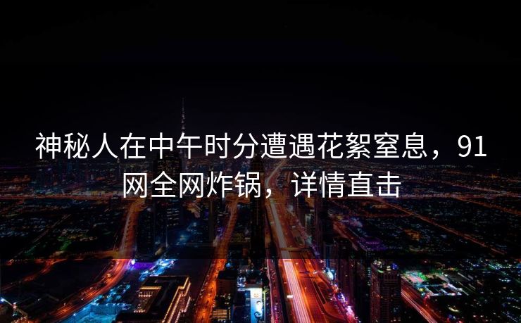 神秘人在中午时分遭遇花絮窒息，91网全网炸锅，详情直击