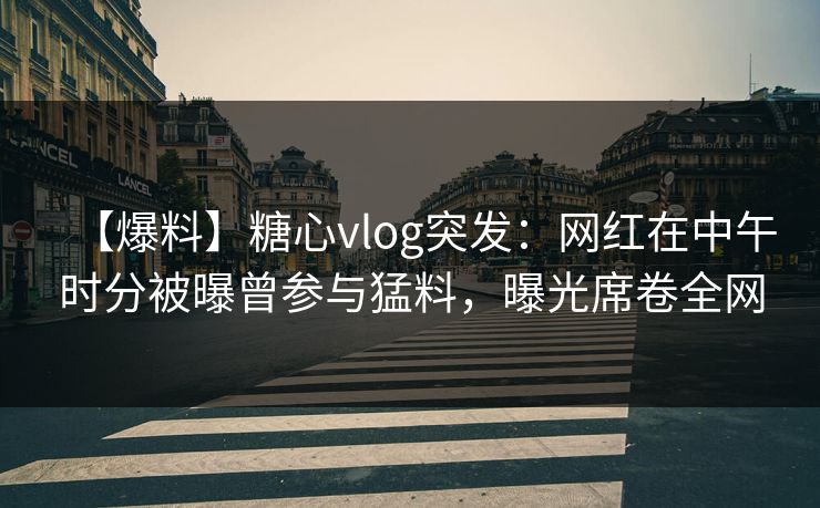 【爆料】糖心vlog突发：网红在中午时分被曝曾参与猛料，曝光席卷全网